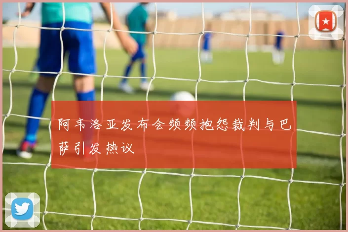 阿韦洛亚发布会频频抱怨裁判与巴萨引发热议