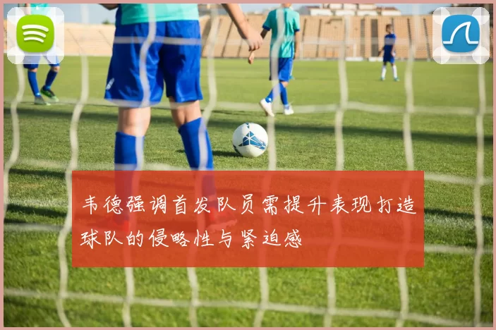 韦德强调首发队员需提升表现打造球队的侵略性与紧迫感