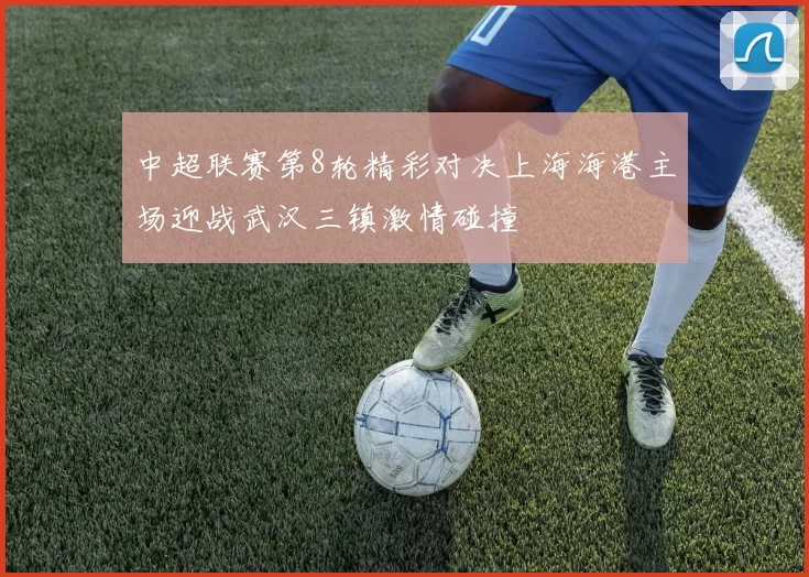 中超联赛第8轮精彩对决上海海港主场迎战武汉三镇激情碰撞