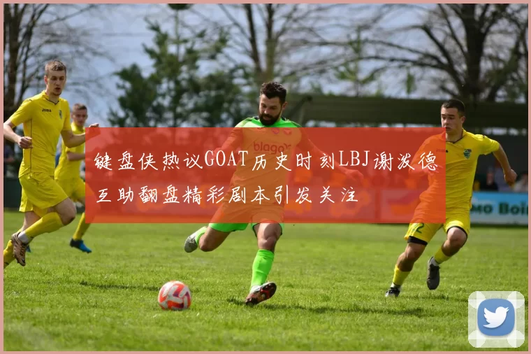 键盘侠热议GOAT历史时刻LBJ谢泼德互助翻盘精彩剧本引发关注