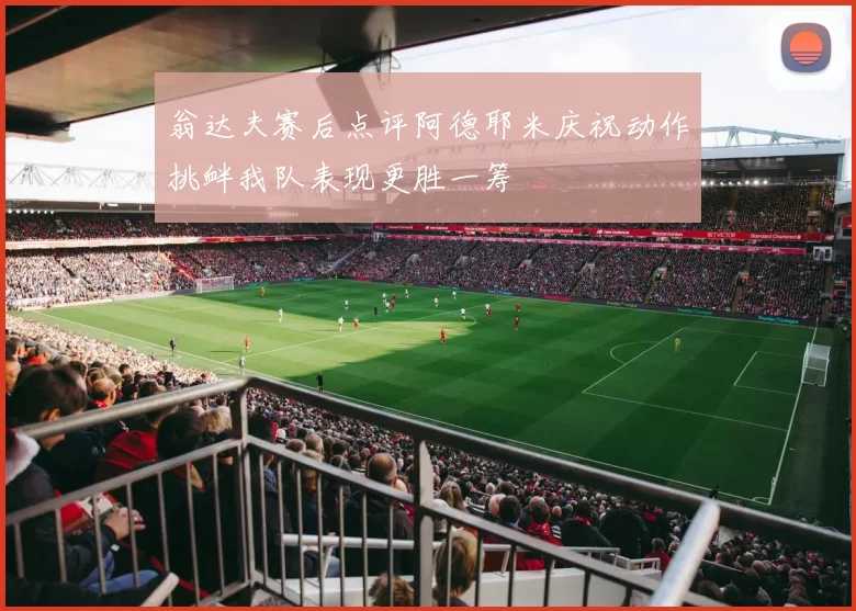 翁达夫赛后点评阿德耶米庆祝动作挑衅我队表现更胜一筹