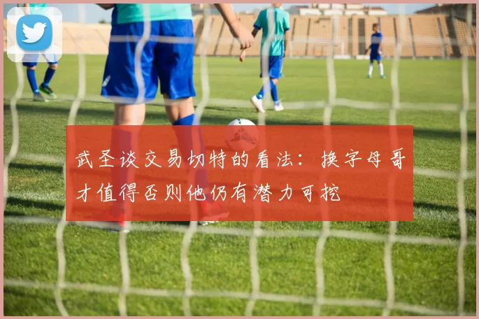 武圣谈交易切特的看法：换字母哥才值得否则他仍有潜力可挖