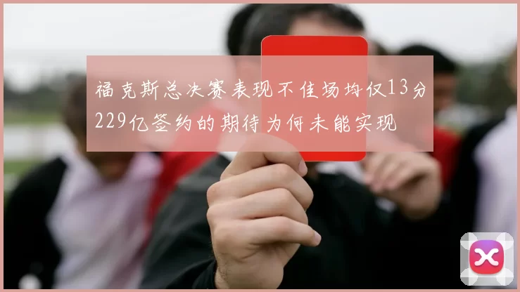 福克斯总决赛表现不佳场均仅13分229亿签约的期待为何未能实现