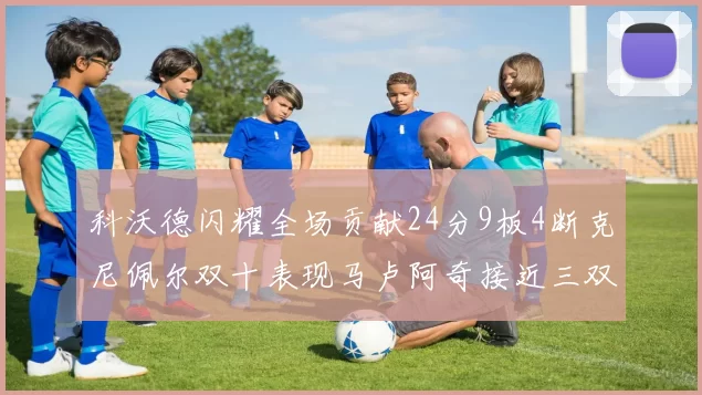 科沃德闪耀全场贡献24分9板4断克尼佩尔双十表现马卢阿奇接近三双助力球队胜利