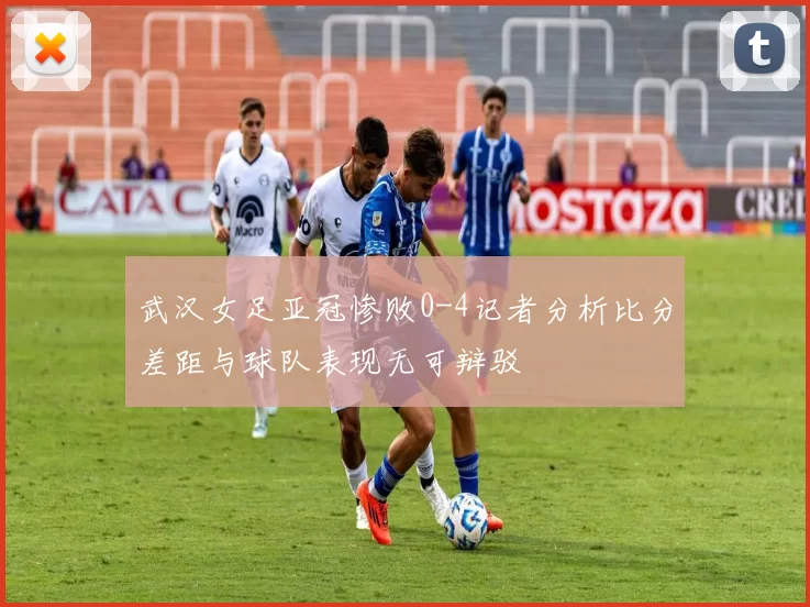 武汉女足亚冠惨败0-4记者分析比分差距与球队表现无可辩驳