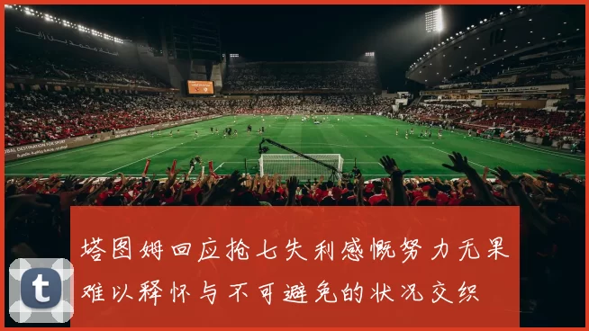 塔图姆回应抢七失利感慨努力无果难以释怀与不可避免的状况交织