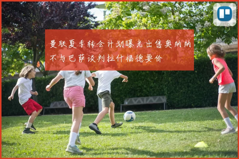 曼联夏季转会计划曝光出售奥纳纳不与巴萨谈判拉什福德要价