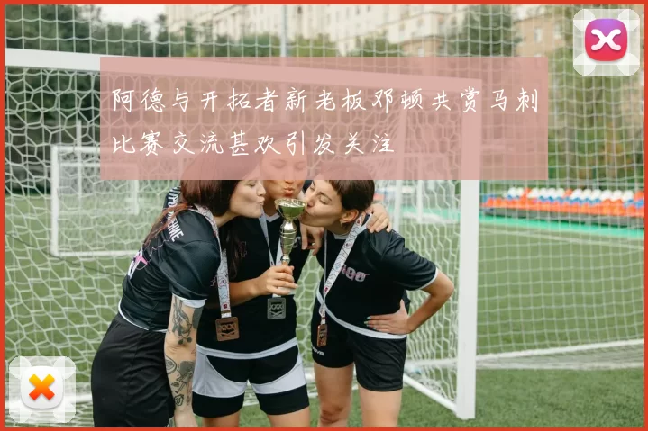 阿德与开拓者新老板邓顿共赏马刺比赛交流甚欢引发关注