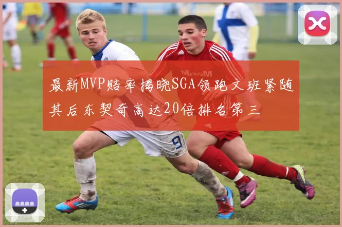 最新MVP赔率揭晓SGA领跑文班紧随其后东契奇高达20倍排名第三