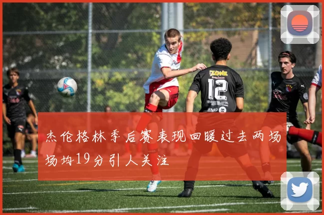杰伦格林季后赛表现回暖过去两场场均19分引人关注