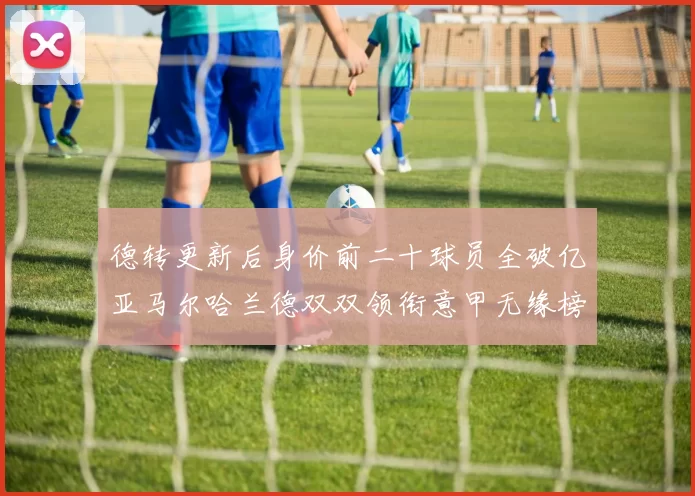 德转更新后身价前二十球员全破亿亚马尔哈兰德双双领衔意甲无缘榜单