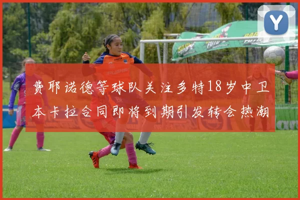 费耶诺德等球队关注多特18岁中卫本卡拉合同即将到期引发转会热潮