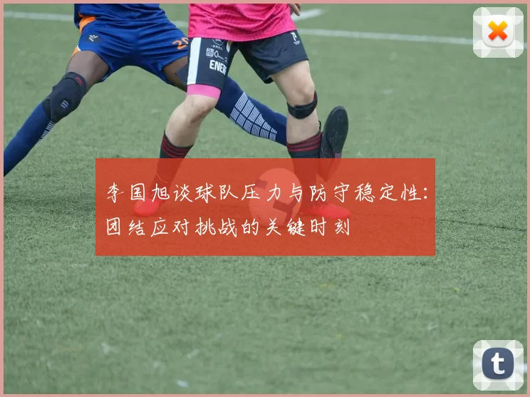 李国旭谈球队压力与防守稳定性：团结应对挑战的关键时刻