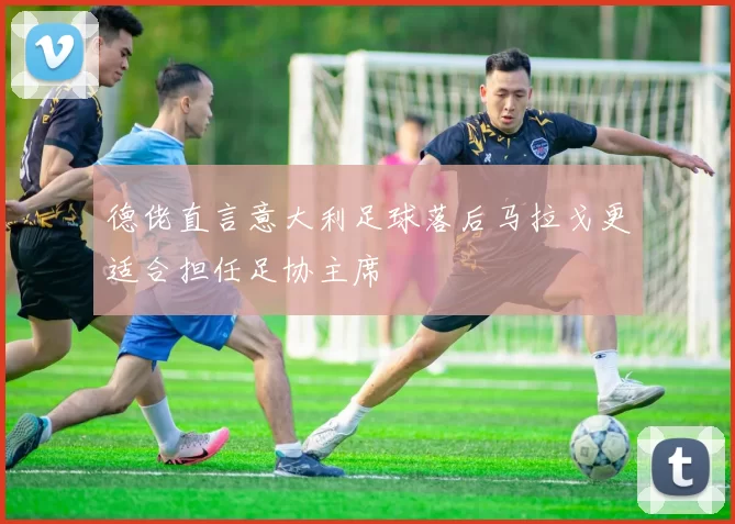 德佬直言意大利足球落后马拉戈更适合担任足协主席