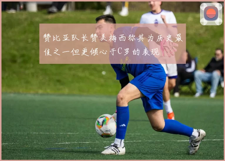 赞比亚队长赞美梅西称其为历史最佳之一但更倾心于C罗的表现