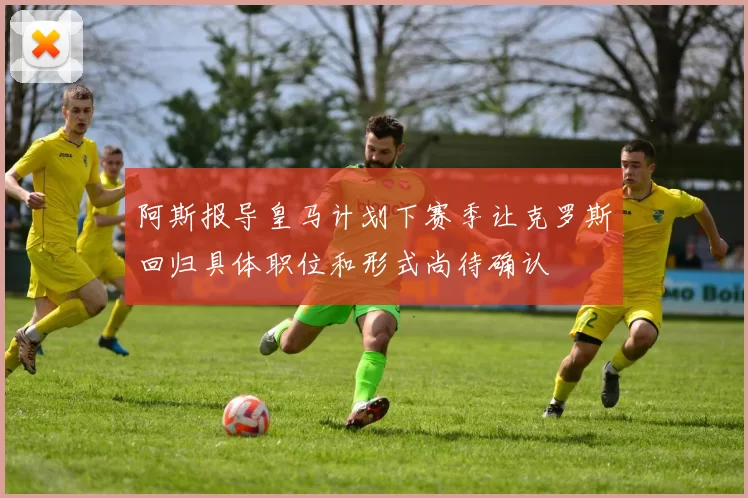 阿斯报导皇马计划下赛季让克罗斯回归具体职位和形式尚待确认