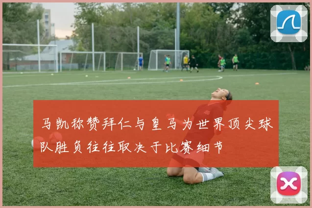 马凯称赞拜仁与皇马为世界顶尖球队胜负往往取决于比赛细节