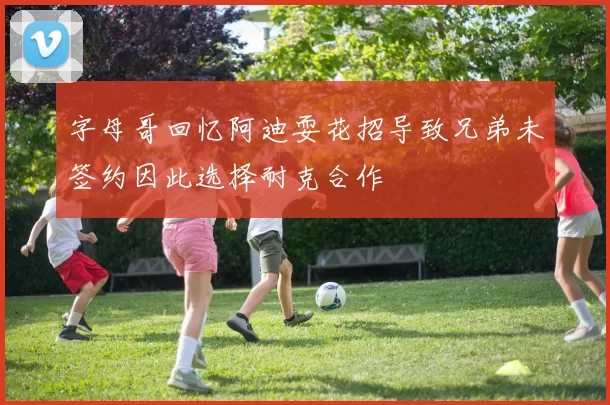 字母哥回忆阿迪耍花招导致兄弟未签约因此选择耐克合作