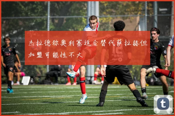 杰拉德称奥利塞适合替代萨拉赫但加盟可能性不大