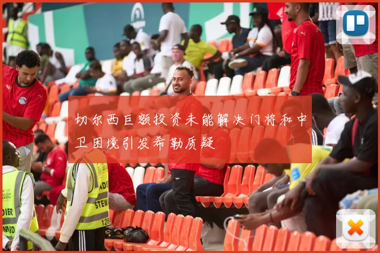 切尔西巨额投资未能解决门将和中卫困境引发希勒质疑