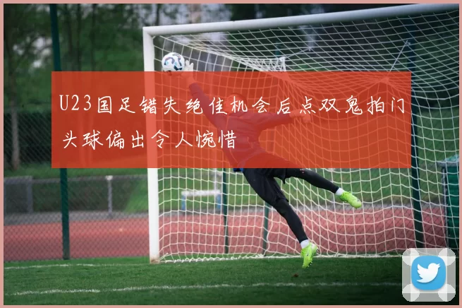 U23国足错失绝佳机会后点双鬼拍门头球偏出令人惋惜
