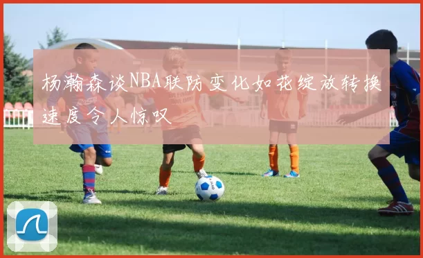 杨瀚森谈NBA联防变化如花绽放转换速度令人惊叹
