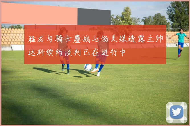 猛龙与骑士鏖战七场美媒透露主帅达科续约谈判已在进行中