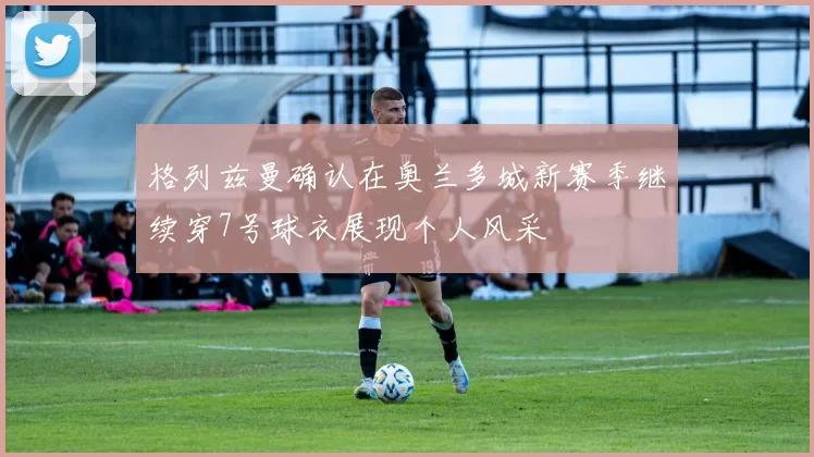 格列兹曼确认在奥兰多城新赛季继续穿7号球衣展现个人风采