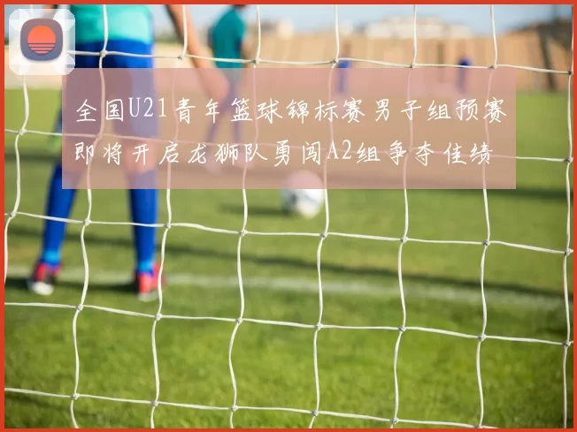 全国U21青年篮球锦标赛男子组预赛即将开启龙狮队勇闯A2组争夺佳绩