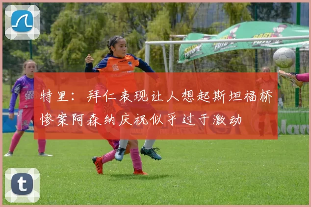 特里：拜仁表现让人想起斯坦福桥惨案阿森纳庆祝似乎过于激动
