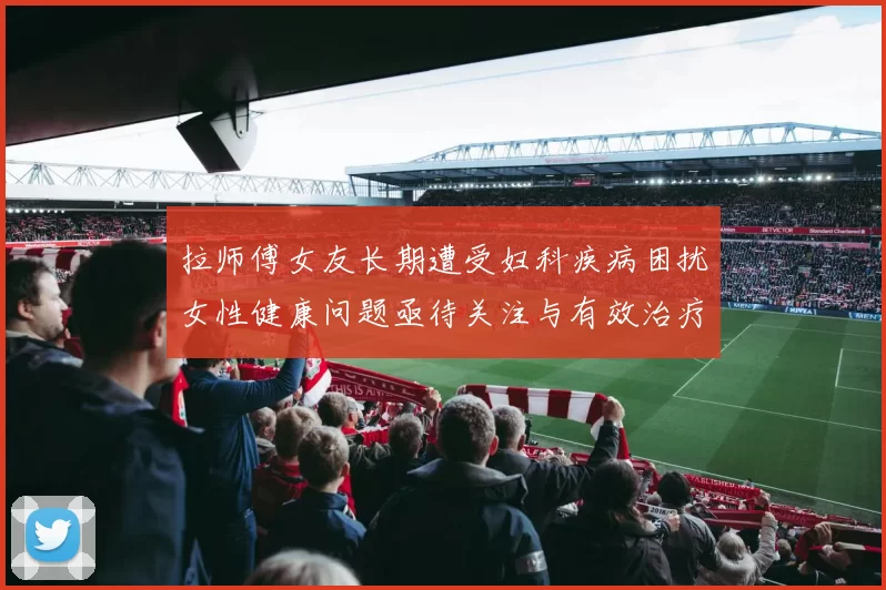 拉师傅女友长期遭受妇科疾病困扰女性健康问题亟待关注与有效治疗方案