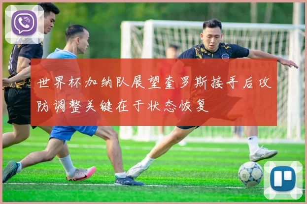 世界杯加纳队展望奎罗斯接手后攻防调整关键在于状态恢复